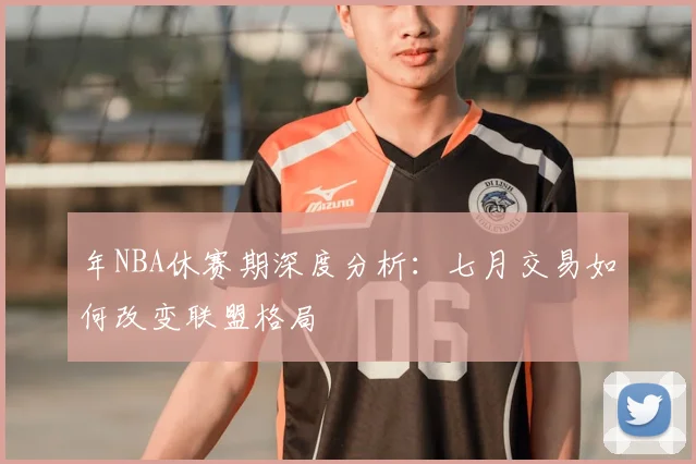年NBA休赛期深度分析:七月交易如何改变联盟格局