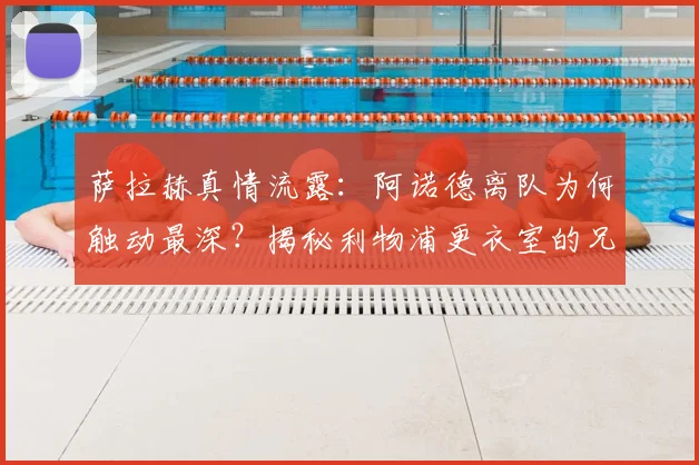 萨拉赫真情流露：阿诺德离队为何触动最深？揭秘利物浦更衣室的兄弟情与影响