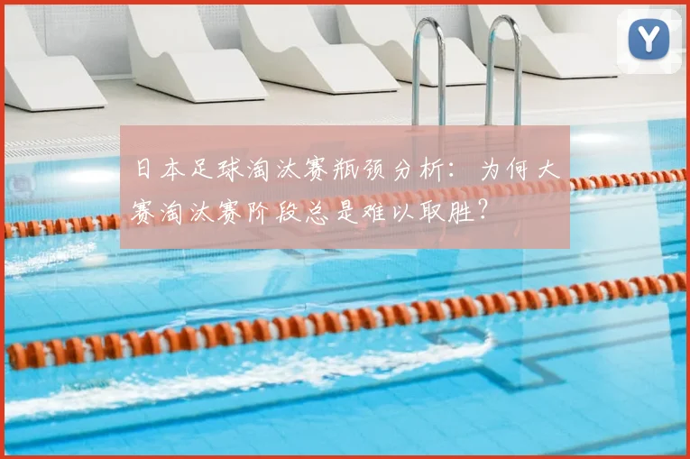 日本足球淘汰赛瓶颈分析:为何大赛淘汰赛阶段总是难以取胜?