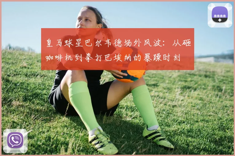 皇马球星巴尔韦德场外风波：从砸咖啡机到拳打巴埃纳的暴躁时刻