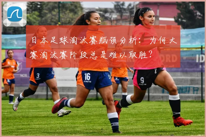 日本足球淘汰赛瓶颈分析：为何大赛淘汰赛阶段总是难以取胜？