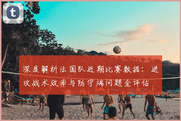 深度解析法国队近期比赛数据：进攻战术效率与防守端问题全评估